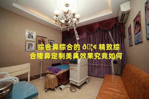 综合鼻综合的 🦢 精致综合隆鼻定制美鼻效果究竟如何